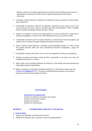 teléfono, anuncios en la radio, pequeño discurso de bienvenida, diálogos entre jóvenes), y
     especialmente comentarios de fotos sobre los deportes practicados en las últimas
     vacaciones.

2.   Comentar aventuras deportivas, hablar de los deportes de riesgo en general y de sus propios
     gustos deportivos.

3. Comprender la estructura verbal de los diferentes momentos de una acción (avant, juste
   avant, pendant, juste après, après) y describir unas fotos reutilizándolas. Volver a emplear
   todos los tiempos estudiados. Pasado, presente y futuro.

4. Ayudar a un inspector a resolver un enigma policíaco en una casa de pisos, a partir de los
   testimonios grabados y escritos de los ocho habitantes de la casa y del de la víctima.

5. Comprender, de manera que él se sienta satisfecho, un artículo de revista de una página, que
   explica cómo se entrena un equipo olímpico de natación sincronizada.

6. Notar y analizar efectos poéticos y continuar un poema-definición sobre « su vida ». Crear
   otro poema parecido sobre otro tema. Entretenerse haciendo crucigramas y juegos de
   vocabulario.

7. Comprender la función del enlace y leer en voz alta respetando los enlaces en una poesía.

8. Elaborar en grupo una historia a partir de fotos y presentarla en el escrito en el oral, con
   complementos sonoros o visuales.

9. Saber cuáles son sus métodos habituales de reflexión y cómo añadir otros para aumentar las
   capacidades propias de aprendizaje.

10. Medir sus progresos a final del recorrido del módulo 6, y sobre todo, de todo el año con
    «Testez vos compétences Nº3 ». Evaluar su capacidad para presentarse a los primeros
    exámenes oficiales internacionales de francés.




                                CONTENIDOS

                Intenciones de comunicación
                Expresar los diferentes momentos de la acción
                Contar una situación en pasado
                Realizar una encuesta
                Justificar un razonamiento


BLOQUE 1.               COMPRENDER, HABLAR Y CONVERSAR

1. Actos de habla
• Expresar los diferentes momentos de una acción.
• Hablar de los deportes que nos gustan o que nos gustaría practicar.



                                                                                               76
 