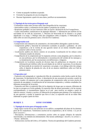 •   Contar un pequeño incidente en pasado.
•   Formular las preguntas de una investigación.
•   Razonar lógicamente a partir de unos datos, justificar un razonamiento.


2. Tipología de los textos para el lenguaje oral
- Comentarios orales entre jóvenes sobre unas fotografías de las vacaciones.
- Intercambios orales y comentarios de dos padres a propósito de su bebé.
- Respuestas grabadas a un juez instructor sobre un suceso: declaración de los 8 sospechosos.
- Cuatro intercambios comunicativos de tipología diferente: 1. Información por teléfono de las
actividades de un club de vacaciones, 2. Discurso de bienvenida de un monitor a su grupo
adjudicado a su cargo, 3. Diálogo entre dos compañeros sobre el deporte, 4. Publicidad en la
radio sobre un curso de gimnasia suave. (Test de CO, Cuaderno).

3. Comprensión oral
- Comprensión oral exhaustiva de comentarios y de intercambios dialogados a partir de fotos.
- Comprensión global y funcional de testimonios (contados en pasado y grabados) de ocho
        sospechosos y de la víctima de una agresión menor en un mismo inmueble (apoyo
        posterior sobre el texto escrito).
- Localización auditiva de efectos sonoros en un poema. Localización de los enlaces como
        fenómeno creador de armonía.
- Comprobación de la comprensión por la respuesta correcta a unas preguntas, por la solución a
        un caso policíaco, por la reformulación o reconstrucción del sentido de los mensajes y
        su interpretación, por las asociaciones con definiciones o imágenes.
- Comprensión en la primera escucha de diversos tipos de grabaciones en situación: a) una
        información por teléfono sobre las actividades de un club de vacaciones, b) un discurso
        de bienvenida de un monitor de vacaciones a un grupo, c) un diálogo entre dos amigos
        sobre el deporte de plancha de vela, d) de un anuncio radiofónico sobre un Club de
        gimnasia suave.

4. Expresión oral
- Expresión oral semiguiada a) reproducción libre de comentarios orales hecha a partir de fotos
de vacaciones. b) descripción de fotos. c) descripción de una secuencia de acciones a partir de
indicios visuales. d) respuesta oral a unas preguntas de comprensión sobre un texto escrito de
extensión de una página, e) reutilización de las estructuras temporales y verbales estudiadas (los
diferentes momentos de la acción).
- Expresión oral libre a) expresión libre de los deportes de riesgo que se conocen, diferentes de
los que se recogen en el texto grabado, b) expresión libre de deseos personales y de las razones
correspondientes, c) razonamientos lógicos en el oral para resolver un enigma a partir de
indicios sonoros, visuales y escritos, d) elaboración de preguntas para plantear a los sospechosos
de una agresión y ayudar al inspector que lleva el caso, e) expresión oral de un relato libre
elaborado en grupo a partir de fotos


BLOQUE 2.                       LEER Y ESCRIBIR

1. Tipología de textos para el lenguaje escrito
- Juego lógico escrito de un caso policíaco en un edificio, acompañado del plano de los distintos
pisos de los sospechosos. Testimonios escritos de los sospechosos y de la víctima. « Le pot de
fleurs assassin ».
- Descripción, informaciones y comentarios escritos sobre un equipo olímpico de natación
sincronizada y sus métodos de entrenamiento. Doc lecture authentique « Synchro, les artistes ».
- Poema - definición.
- Instrucciones escritas del Libro y el Cuaderno. Técnica de aprendizaje del Cuaderno personal,



                                                                                               77
 