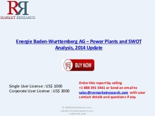 Energie Baden-Wurttemberg AG – Power Plants and SWOT 
Analysis, 2014 Update 
Single User License : US$ 1000 
Corporate User License : US$ 3000 
Order this report by calling 
+1 888 391 5441 or Send an email to 
sales@rnrmarketresearch.com with your 
contact details and questions if any. 
© RnRMarketResearch.com ; 
sales@rnrmarketresearch.com ; 
+1 888 391 5441 
 