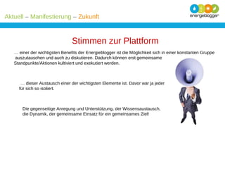 Aktuell – Manifestierung – Zukunft

Stimmen zur Plattform
… einer der wichtigsten Benefits der Energieblogger ist die Möglichkeit sich in einer konstanten Gruppe
auszutauschen und auch zu diskutieren. Dadurch können erst gemeinsame
Standpunkte/Aktionen kultiviert und exekutiert werden.

… dieser Austausch einer der wichtigsten Elemente ist. Davor war ja jeder
für sich so isoliert.

Die gegenseitige Anregung und Unterstützung, der Wissensaustausch,
die Dynamik, der gemeinsame Einsatz für ein gemeinsames Ziel!

 