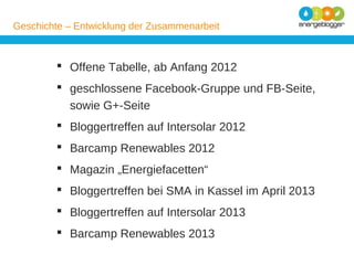 Geschichte – Entwicklung der Zusammenarbeit

 Offene Tabelle, ab Anfang 2012
 geschlossene Facebook-Gruppe und FB-Seite,
sowie G+-Seite
 Bloggertreffen auf Intersolar 2012
 Barcamp Renewables 2012
 Magazin „Energiefacetten“
 Bloggertreffen bei SMA in Kassel im April 2013
 Bloggertreffen auf Intersolar 2013
 Barcamp Renewables 2013

 