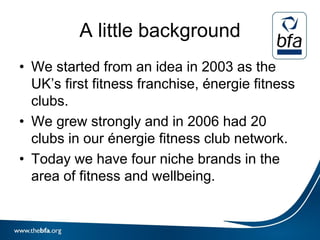 A little background
• We started from an idea in 2003 as the
  UK’s first fitness franchise, énergie fitness
  clubs.
• We grew strongly and in 2006 had 20
  clubs in our énergie fitness club network.
• Today we have four niche brands in the
  area of fitness and wellbeing.
 