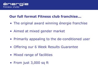 Our full format Fitness club franchise...

• The original award winning énergie franchise

• Aimed at mixed gender market

• Primarily appealing to the de-conditioned user

• Offering our 6 Week Results Guarantee

• Mixed range of facilities

• From just 3,000 sq ft
 
