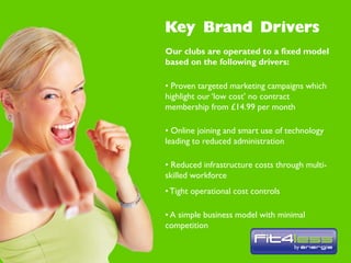 Our clubs are operated to a fixed model
based on the following drivers:

• Proven targeted marketing campaigns which
highlight our ‘low cost’ no contract
membership from £14.99 per month

• Online joining and smart use of technology
leading to reduced administration

• Reduced infrastructure costs through multi-
skilled workforce
• Tight operational cost controls

• A simple business model with minimal
competition
 