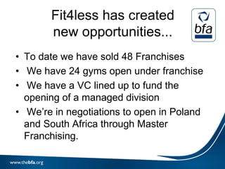 Fit4less has created
       new opportunities...
• To date we have sold 48 Franchises
• We have 24 gyms open under franchise
• We have a VC lined up to fund the
  opening of a managed division
• We’re in negotiations to open in Poland
  and South Africa through Master
  Franchising.
 