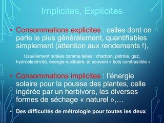 Implicites, Explicites
• Consommations explicites : celles dont on
parle le plus généralement, quantifiables
simplement (attention aux rendements !),
Usuellement notées comme telles : charbon, pétrole, gaz,
hydroélectricité, énergie nucléaire, et souvent « bois combustible »
• Consommations implicites : l’énergie
solaire pour la pousse des plantes, celle
ingérée par un herbivore, les diverses
formes de séchage « naturel »,…
• Des difficultés de métrologie pour toutes les deux
 