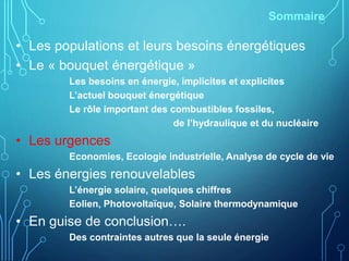 Sommaire
• Les populations et leurs besoins énergétiques
• Le « bouquet énergétique »
Les besoins en énergie, implicites et explicites
L’actuel bouquet énergétique
Le rôle important des combustibles fossiles,
de l’hydraulique et du nucléaire
• Les urgences
Economies, Ecologie industrielle, Analyse de cycle de vie
• Les énergies renouvelables
L’énergie solaire, quelques chiffres
Eolien, Photovoltaïque, Solaire thermodynamique
• En guise de conclusion….
Des contraintes autres que la seule énergie
 