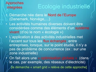 Ecologie industrielle
• Démarche née dans le Nord de l’Europe
(Danemark, Norvège,…)
• Les activités humaines diverses doivent être
considérées comme des éléments d’un système
vivant (d’où le nom « écologie »)
• L’application à des activités industrielles met
l’accent sur tous les flux échangés, entre
entreprises, lorsque, sur le point étudié, il n’y a
pas de problème de concurrence (ex : sur une
zone industrielle)
• On fait alors une « optimisation globale » (dans
le cas, par exemple, des réseaux d’électricité)
[la démarche « smart grid » relève de cette approche]
Approches
intégrées
 