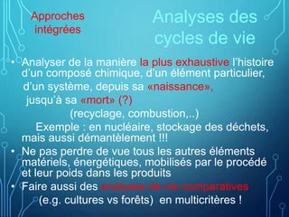 Analyses des
cycles de vie
• Analyser de la manière la plus exhaustive l’histoire
d’un composé chimique, d’un élément particulier,
d’un système, depuis sa «naissance»,
jusqu’à sa «mort» (?)
(recyclage, combustion,..)
Exemple : en nucléaire, stockage des déchets,
mais aussi démantèlement !!!
• Ne pas perdre de vue tous les autres éléments
matériels, énergétiques, mobilisés par le procédé
et leur poids dans les produits
• Faire aussi des analyses de vie comparatives
(e.g. cultures vs forêts) en multicritères !
Approches
intégrées
 