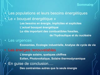 Sommaire
• Les populations et leurs besoins énergétiques
• Le « bouquet énergétique »
Les besoins en énergie, implicites et explicites
L’actuel bouquet énergétique
Le rôle important des combustibles fossiles,
de l’hydraulique et du nucléaire
• Les urgences
Economies, Ecologie industrielle, Analyse de cycle de vie
• Les énergies renouvelables
L’énergie solaire, quelques chiffres
Eolien, Photovoltaïque, Solaire thermodynamique
• En guise de conclusion….
Des contraintes autres que la seule énergie
 