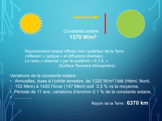Constante solaire
1370 W/m2
Rayonnement solaire diffusé vers l’extérieur de la Terre
(réflexion « optique » et diffusions diverses)
Le reste « absorbé » par le système « S.T.A. »
(Surface Terrestre Atmosphère)
Rayon de la Terre : 6370 km
Variations de la constante solaire :
• Annuelles, dues à l’orbite terrestre, de 1320 W/m2 l’été (Hémi. Nord,
152 Mkm) à 1420 l’hiver (147 Mkm) soit 3,3 % vs la moyenne,
• Période de 11 ans, variations d’environ 0,1 % de la constante solaire,
• ………...
 