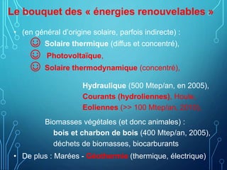 Le bouquet des « énergies renouvelables »
• (en général d’origine solaire, parfois indirecte) :
☺ Solaire thermique (diffus et concentré),
☺ Photovoltaïque,
☺ Solaire thermodynamique (concentré),
Hydraulique (500 Mtep/an, en 2005),
Courants (hydroliennes), Houle,
Eoliennes (>> 100 Mtep/an, 2010),
Biomasses végétales (et donc animales) :
bois et charbon de bois (400 Mtep/an, 2005),
déchets de biomasses, biocarburants
• De plus : Marées - Géothermie (thermique, électrique)
 