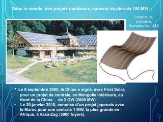 Dans le monde, des projets nombreux, souvent de plus de 100 MW
Substrat de
polymère,
Kornarka Inc. USA
• Le 8 septembre 2009, la Chine a signé, avec First Solar,
pour un projet de centrale, en Mongolie Intérieure, au
Nord de la Chine, de 2 GW (2000 MW)
• Le 30 janvier 2010, annonce d’un projet japonais avec
le Maroc pour une centrale 1 MW, la plus grande en
Afrique, à Assa-Zag (5000 foyers).
 