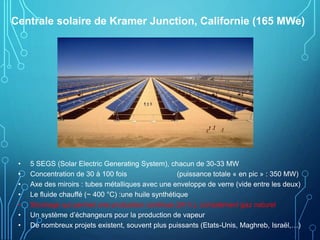 Centrale solaire de Kramer Junction, Californie (165 MWe)
• 5 SEGS (Solar Electric Generating System), chacun de 30-33 MW
• Concentration de 30 à 100 fois (puissance totale « en pic » : 350 MW)
• Axe des miroirs : tubes métalliques avec une enveloppe de verre (vide entre les deux)
• Le fluide chauffé (~ 400 °C) :une huile synthétique
• Stockage qui permet une production continue (24 h.), complément gaz naturel
• Un système d’échangeurs pour la production de vapeur
• De nombreux projets existent, souvent plus puissants (Etats-Unis, Maghreb, Israël,…)
 