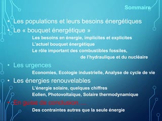 Sommaire
• Les populations et leurs besoins énergétiques
• Le « bouquet énergétique »
Les besoins en énergie, implicites et explicites
L’actuel bouquet énergétique
Le rôle important des combustibles fossiles,
de l’hydraulique et du nucléaire
• Les urgences
Economies, Ecologie industrielle, Analyse de cycle de vie
• Les énergies renouvelables
L’énergie solaire, quelques chiffres
Eolien, Photovoltaïque, Solaire thermodynamique
• En guise de conclusion….
Des contraintes autres que la seule énergie
 