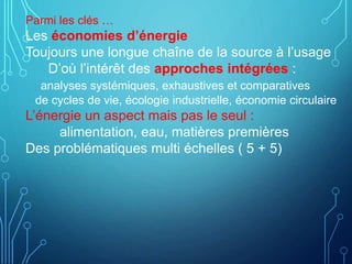 Parmi les clés …
Les économies d’énergie
Toujours une longue chaîne de la source à l’usage
D’où l’intérêt des approches intégrées :
analyses systémiques, exhaustives et comparatives
de cycles de vie, écologie industrielle, économie circulaire
L’énergie un aspect mais pas le seul :
alimentation, eau, matières premières
Des problématiques multi échelles ( 5 + 5)
 