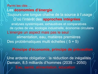 Parmi les clés …
Les économies d’énergie
Toujours une longue chaîne de la source à l’usage
D’où l’intérêt des approches intégrées :
analyses systémiques, exhaustives et comparatives
de cycles de vie, écologie industrielle, économie circulaire
L’énergie un aspect mais pas le seul :
alimentation, eau, matières premières
Des problématiques multi échelles ( 5 + 5)
Principe d’économie, principe de précaution
Une ardente obligation : la réduction de inégalités
Demain, 8,5 milliards d’hommes (2035 – 2050)
Eau, santé, alimentation, éducation
 