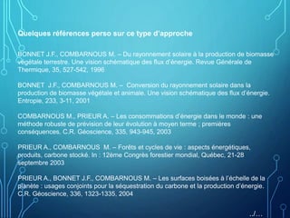 Quelques références perso sur ce type d’approche
BONNET J.F., COMBARNOUS M. – Du rayonnement solaire à la production de biomasse
végétale terrestre. Une vision schématique des flux d’énergie. Revue Générale de
Thermique, 35, 527-542, 1996
BONNET J.F., COMBARNOUS M. – Conversion du rayonnement solaire dans la
production de biomasse végétale et animale. Une vision schématique des flux d’énergie.
Entropie, 233, 3-11, 2001
COMBARNOUS M., PRIEUR A. – Les consommations d’énergie dans le monde : une
méthode robuste de prévision de leur évolution à moyen terme ; premières
conséquences. C.R. Géoscience, 335, 943-945, 2003
PRIEUR A., COMBARNOUS M. – Forêts et cycles de vie : aspects énergétiques,
produits, carbone stocké. In : 12ème Congrès forestier mondial, Québec, 21-28
septembre 2003
PRIEUR A., BONNET J.F., COMBARNOUS M. – Les surfaces boisées à l’échelle de la
planète : usages conjoints pour la séquestration du carbone et la production d’énergie.
C.R. Géoscience, 336, 1323-1335, 2004
../…
 