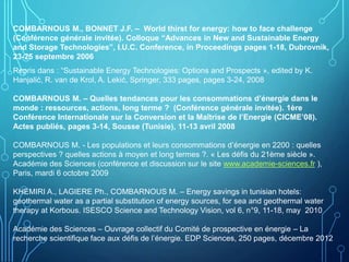 COMBARNOUS M., BONNET J.F. – World thirst for energy: how to face challenge
(Conférence générale invitée). Colloque “Advances in New and Sustainable Energy
and Storage Technologies”, I.U.C. Conference, in Proceedings pages 1-18, Dubrovnik,
23-25 septembre 2006
Repris dans : “Sustainable Energy Technologies: Options and Prospects », edited by K.
Hanjalić, R. van de Krol, A. Lekić, Springer, 333 pages, pages 3-24, 2008
COMBARNOUS M. – Quelles tendances pour les consommations d’énergie dans le
monde : ressources, actions, long terme ? (Conférence générale invitée). 1ère
Conférence Internationale sur la Conversion et la Maîtrise de l’Energie (CICME’08).
Actes publiés, pages 3-14, Sousse (Tunisie), 11-13 avril 2008
COMBARNOUS M. - Les populations et leurs consommations d’énergie en 2200 : quelles
perspectives ? quelles actions à moyen et long termes ?. « Les défis du 21ème siècle ».
Académie des Sciences (conférence et discussion sur le site www.academie-sciences.fr ),
Paris, mardi 6 octobre 2009
KHEMIRI A., LAGIERE Ph., COMBARNOUS M. – Energy savings in tunisian hotels:
geothermal water as a partial substitution of energy sources, for sea and geothermal water
therapy at Korbous. ISESCO Science and Technology Vision, vol 6, n°9, 11-18, may 2010
Académie des Sciences – Ouvrage collectif du Comité de prospective en énergie – La
recherche scientifique face aux défis de l’énergie. EDP Sciences, 250 pages, décembre 2012
 
