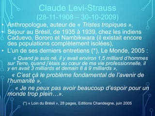 Claude Levi-Strauss
(28-11-1908 – 30-10-2009)
• Anthropologue, auteur de « Tristes tropiques »,
• Séjour au Brésil, de 1935 à 1939, chez les indiens
Caduevo, Bororo et Nambikwara (il existait encore
des populations complètement isolées),
• L’un de ses derniers entretiens (*), Le Monde, 2005 :
« Quand je suis né, il y avait environ 1,5 milliard d’hommes
sur Terre, quand j’étais au cœur de ma vie professionnelle, il
y en avait 3 milliards et demain 8 à 9 milliards »,
« C’est çà le problème fondamental de l’avenir de
l’humanité »,
« Je ne peux pas avoir beaucoup d’espoir pour un
monde trop plein…».
(*) « Loin du Brésil », 28 pages, Editions Chandeigne, juin 2005
 
