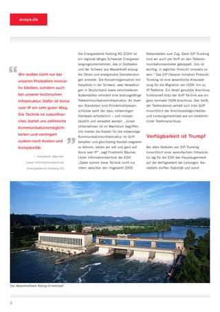 avaya.de




                                             Die Energiedienst Holding AG (EDH) ist         Nebenstellen zum Zug. Dank SIP-Trunking
                                             ein regional tätiges Schweizer Energiever-     sind wir auch per VoIP an den Telekom-
                                             sorgungsunternehmen, das in Südbaden           munikationsanbieter gekoppelt. Uns ist


“    Wir wollen nicht nur bei
     unseren Produkten innova-
                                             und der Schweiz aus Wasserkraft erzeug-
                                             ten Strom und energienahe Dienstleistun-
                                             gen anbietet. Die Konzernorganisation mit
                                             Hauptsitz in der Schweiz, zwei Verwaltun-
                                                                                            wichtig, in jeglicher Hinsicht innovativ zu
                                                                                            sein.“ Das SIP (Session Initiation Protocol)-
                                                                                            Trunking ist eine wesentliche Vorausset-
                                                                                            zung für die Migration von ISDN- hin zu
     tiv bleiben, sondern auch
                                             gen in Deutschland sowie verschiedenen         IP-Telefonie. Ein derart genutzter Anschluss
     bei unserer technischen                 Außenstellen erfordert eine leistungsfähige    funktioniert trotz der VoIP-Technik wie ein
     Infrastruktur. Dafür ist Voice          Telekommunikationsinfrastruktur: An diver-     ganz normaler ISDN-Anschluss. Das heißt,
                                             sen Standorten sind Primärmultiplexan-         der Telefondienst verhält sich trotz VoIP
     over IP ein sehr guter Weg.
                                             schlüsse samt der dazu notwendigen             hinsichtlich der Anschlussmöglichkeiten
     Die Technik ist zukunftssi-             Hardware erforderlich – und müssen             und Leistungsmerkmale wie ein herkömm-
     cher, bietet uns zahlreiche             bezahlt und verwaltet werden. „Unser           licher Telefonanschluss.

     Kommunikationsmöglich-                  Unternehmen ist im Wachstum begriffen.

     keiten und verringert
                                         “   Um hierbei die Kosten für die notwendige
                                             Kommunikationsinfrastruktur im Griff           Verfügbarkeit ist Trumpf
     zudem noch Kosten und                   behalten und gleichzeitig flexibel reagieren
     Komplexität.                            zu können, setzen wir voll und ganz auf        Bei allen Vorteilen von SIP-Trunking
                                             Voice over IP“, sagt Friedhelm Bäumer,         hinsichtlich einer vereinfachten Infrastruk-
                — Friedhelm Bäumer,          Leiter Informationstechnik der EDH.            tur lag für die EDH das Hauptaugenmerk
           Leiter Informationstechnik,       „Dabei kommt diese Technik nicht nur           auf der Verfügbarkeit der Leitungen: Kei-
            Energiedienst Holding AG         intern zwischen den insgesamt 2000             nesfalls durften Stabilität und somit




Das Wasserkraftwerk Ryburg-Schwörstadt




2
 