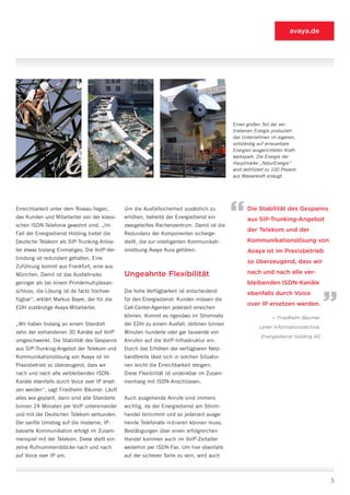 avaya.de




                                                                                           Einen großen Teil der ver-
                                                                                           triebenen Energie produziert
                                                                                           das Unternehmen im eigenen,
                                                                                           vollständig auf erneuerbare
                                                                                           Energien ausgerichteten Kraft-
                                                                                           werkspark. Die Energie der
                                                                                           Hauptmarke „NaturEnergie“
                                                                                           wird zertifiziert zu 100 Prozent
                                                                                           aus Wasserkraft erzeugt.




Erreichbarkeit unter dem Niveau liegen,
das Kunden und Mitarbeiter von der klassi-
schen ISDN-Telefonie gewohnt sind. „Im
                                              Um die Ausfallsicherheit zusätzlich zu
                                              erhöhen, betreibt der Energiedienst ein
                                              zweigeteiltes Rechenzentrum. Damit ist die
                                                                                           “      Die Stabilität des Gespanns
                                                                                                  aus SIP-Trunking-Angebot
                                                                                                  der Telekom und der
Fall der Energiedienst Holding bietet die     Redundanz der Komponenten sicherge-
Deutsche Telekom als SIP-Trunking-Anbie-      stellt, die zur intelligenten Kommunikati-          Kommunikationslösung von
ter etwas bislang Einmaliges: Die VoIP-Ver-   onslösung Avaya Aura gehören.                       Avaya ist im Praxisbetrieb
bindung ist redundant gehalten. Eine
                                                                                                  so überzeugend, dass wir
Zuführung kommt aus Frankfurt, eine aus
München. Damit ist das Ausfallrisiko          Ungeahnte Flexibilität                              nach und nach alle ver-
geringer als bei einem Primärmultiplexan-
schluss, die Lösung ist de facto hochver-     Die hohe Verfügbarkeit ist entscheidend
                                                                                                  bleibenden ISDN-Kanäle
                                                                                                  ebenfalls durch Voice
                                                                                                                                      “
fügbar“, erklärt Markus Bayer, der für die    für den Energiedienst: Kunden müssen die
                                                                                                  over IP ersetzen werden.
EDH zuständige Avaya-Mitarbeiter.             Call-Center-Agenten jederzeit erreichen
                                              können. Kommt es irgendwo im Stromnetz                          — Friedhelm Bäumer,
„Wir haben bislang an einem Standort          der EDH zu einem Ausfall, strömen binnen
                                                                                                        Leiter Informationstechnik,
zehn der vorhandenen 30 Kanäle auf VoIP       Minuten hunderte oder gar tausende von
                                                                                                         Energiedienst Holding AG
umgeschwenkt. Die Stabilität des Gespanns     Anrufen auf die VoIP-Infrastruktur ein.
aus SIP-Trunking-Angebot der Telekom und      Durch das Erhöhen der verfügbaren Netz-
Kommunikationslösung von Avaya ist im         bandbreite lässt sich in solchen Situatio-
Praxisbetrieb so überzeugend, dass wir        nen leicht die Erreichbarkeit steigern.
nach und nach alle verbleibenden ISDN-        Diese Flexibilität ist undenkbar im Zusam-
Kanäle ebenfalls durch Voice over IP erset-   menhang mit ISDN-Anschlüssen.
zen werden“, sagt Friedhelm Bäumer. Läuft
alles wie geplant, dann sind alle Standorte   Auch ausgehende Anrufe sind immens
binnen 24 Monaten per VoIP untereinander      wichtig, da der Energiedienst am Strom-
und mit der Deutschen Telekom verbunden.      handel teilnimmt und so jederzeit ausge-
Der sanfte Umstieg auf die moderne, IP-       hende Telefonate initiieren können muss.
basierte Kommunikation erfolgt im Zusam-      Bestätigungen über einen erfolgreichen
menspiel mit der Telekom. Diese stellt ein-   Handel kommen auch im VoIP-Zeitalter
zelne Rufnummernblöcke nach und nach          weiterhin per ISDN-Fax. Um hier ebenfalls
auf Voice over IP um.                         auf der sicheren Seite zu sein, wird auch



                                                                                                                                      3
 