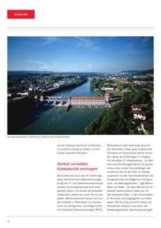 avaya.de




Das Wasserkraftwerk Laufenburg im Verbund des Energiedienstes.


                                                 die als Faxserver arbeitende Unified-Com-      Multiprotocol Label Switching) zwischen
                                                 munications-Lösung von Avaya in einem          den Standorten. Diese waren aufgrund der
                                                 Cluster redundant betrieben.                   Teilnahme am Stromhandel bereits vorhan-
                                                                                                den, genau wie Erfahrungen im Umgang
                                                                                                mit vernetzten IP-Infrastrukturen. „Im Rah-
                                                 Zentral verwaltet,                             men einer Art Managed Service ist darüber

                                                 Komplexität verringert                         hinaus einer unserer Servicekollegen per-
                                                                                                manent vor Ort bei der EDH. Er erledigt
                                                 Der Einsatz von Voice over IP, beziehungs-     zusammen mit den Technikspezialisten des
                                                 weise herkömmlichen Datenverbindungen,         Energiedienstes die alltäglichen Konfigura-
                                                 bringt den IT- und Telekommunikationsspe-      tions- und Wartungsarbeiten“, sagt Markus
                                                 zialisten des Energiedienstes noch einen       Bayer von Avaya. „Vor dem Wechsel auf IP-
                                                 weiteren Vorteil: Sie können die komplette     basierte Kommunikation hatten wir ein
                                                 Infrastruktur zentral von einem Ort aus ver-   sehr komplexes Netz, in dem verschiedens-
                                                 walten. Alle Komponenten lassen sich von       te Techniken und Zugangsarten zu finden
                                                 der Leitstelle in Rheinfelden aus überwa-      waren. SIP-Trunking und VoIP senken die
                                                 chen und konfigurieren. Grundlage hierfür      Komplexität erheblich und damit den
                                                 sind dedizierte Datenverbindungen (MPLS,       Verwaltungsaufwand. Gleichzeitig verringert



4
 