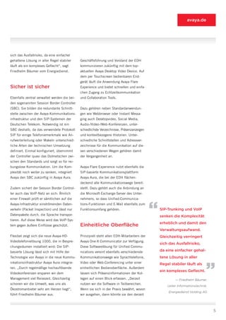 avaya.de




sich das Ausfallrisiko, da eine einfacher
gehaltene Lösung in aller Regel stabiler      Geschäftsführung und Vorstand der EDH
läuft als ein komplexes Geflecht“, sagt       kommunizieren zukünftig mit dem top-
Friedhelm Bäumer vom Energiedienst.           aktuellen Avaya Desktop Video Device. Auf
                                              dem per Touchscreen bedienbaren End-
                                              gerät läuft die Anwendung Avaya Flare
Sicher ist sicher                             Experience und bietet schnellen und einfa-
                                              chen Zugang zu Echtzeitkommunikation
Ebenfalls zentral verwaltet werden die bei-   und Collaboration Tools.
den sogenannten Session Border Controller
(SBC). Sie bilden die redundante Schnitt-     Dazu gehören neben Standardanwendun-
stelle zwischen der Avaya-Kommunikations-     gen wie Webbrowser oder Instant Messa-
infrastruktur und den SIP-Systemen der        ging auch Desktopvideo, Social Media,
Deutschen Telekom. Notwendig ist ein          Audio-/Video-/Web-Konferenzen, unter-
SBC deshalb, da das verwendete Protokoll      schiedlichste Verzeichnisse, Präsenzanzeigen
SIP für einige Telefoniemerkmale wie An-      und kontextbezogene Historien. Unter-
rufweiterleitung oder Makeln unterschied-     schiedliche Schnittstellen und Adressver-
liche Arten der technischen Umsetzung         zeichnisse für die Kommunikation auf die-
definiert. Einmal konfiguriert, übernimmt     sen verschiedenen Wegen gehören damit
der Controller quasi das Dolmetschen zwi-     der Vergangenheit an.
schen den Standards und sorgt so für rei-
bungslose Kommunikation. Um die Kom-          Avaya Flare Experience nutzt ebenfalls die
plexität noch weiter zu senken, integriert    SIP-basierte Kommunikationsplattform
Avaya den SBC zukünftig in Avaya Aura.        Avaya Aura, die bei der EDH flächen-
                                              deckend alle Kommunikationswege bereit-
Zudem sichert der Session Border Control-     stellt. Dazu gehört auch die Anbindung an
ler auch das VoIP-Netz an sich: Ähnlich       die Microsoft-Exchange-Server des Unter-
einer Firewall prüft er sämtlichen auf die    nehmens, so dass Unified-Communica-



                                                                                             “
Avaya-Infrastruktur einströmenden Daten-      tions-Funktionen und E-Mail ebenfalls zum
verkehr (Packet Inspection) und lässt nur     Funktionsumfang gehören.                           SIP-Trunking und VoIP
Datenpakete durch, die Sprache transpor-                                                         senken die Komplexität
tieren. Auf diese Weise wird das VoIP-Sys-
                                                                                                 erheblich und damit den
tem gegen äußere Einflüsse geschützt.         Einheitliche Oberfläche
                                                                                                 Verwaltungsaufwand.
Flexibel zeigt sich die neue Avaya-HD-        Prinzipiell steht allen EDH-Mitarbeitern der       Gleichzeitig verringert
Videotelefonielösung 1000, die in Bespre-     Avaya One-X Communicator zur Verfügung.
                                                                                                 sich das Ausfallrisiko,
chungsräumen installiert wird: Die SIP-       Diese Softwarelösung für Unified Commu-
basierte Lösung lässt sich mit Hilfe der      nications vereint ebenfalls verschiedenste         da eine einfacher gehal-
Technologie von Avaya in die neue Kommu-
nikationsinfrastruktur Avaya Aura integrie-
                                              Kommunikationswege wie Sprachtelefonie,
                                              Video oder Web-Conferencing unter einer
                                                                                                 tene Lösung in aller
                                                                                                 Regel stabiler läuft als
                                                                                                                               “
ren. „Durch regelmäßige hochauflösende        einheitlichen Bedienoberfläche. Außerdem
                                                                                                 ein komplexes Geflecht.
Videokonferenzen ersparen wir dem             lassen sich Präsenzinformationen der Kol-
Management viel Reisezeit. Gleichzeitig       legen auf einen Blick erfassen. „Derzeit                    — Friedhelm Bäumer,
schonen wir die Umwelt, was uns als           nutzen wir die Software in Teilbereichen.
                                                                                                     Leiter Informationstechnik,
Ökostromanbieter sehr am Herzen liegt“,       Wenn sie sich in der Praxis bewährt, wovon
                                                                                                      Energiedienst Holding AG
führt Friedhelm Bäumer aus.                   wir ausgehen, dann könnte sie den derzeit



                                                                                                                                   5
 