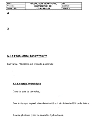 Nom :                    PRODUCTION, TRANSPORT,             Date :
Prénom :                    DISTRIBUTION DE                 Electricité
Classe : MEI                 L’ELECTRICITE                  Fiche N° 3


 la pile
       Son importance économique est très importante. Pourtant, l’énergie qu’elle
fournit est chère et sa capacité est relativement faible.


 La photopile (ou pile photovoltaïque )
       C’est la conquête spatiale qui lui a donné ses lettres de noblesse.
       La lumière solaire est utilisée directement pour produire de l’électricité,
proportionnellement à la surface éclairée.
       Le coût d’investissement est élevé, mais l’énergie électrique est gratuite et
disponible indéfiniment.


IV. LA PRODUCTION D’ELECTRICITE


En France, l’électricité est produite à partir de :
       - l’énergie thermique (charbon, gaz naturel, fioul ) pour 4%
       - l’énergie hydraulique pour 14%
       - l’énergie nucléaire pour 82%


       4.1. L’énergie hydraulique


       Dans ce type de centrales, on utilise l’énergie mécanique d’un courant d’eau
pour entraîner une turbine couplée à un alternateur.


       Pour éviter que la production d’électricité soit tributaire du débit de la rivière,
on constitue une réserve d’eau derrière un barrage.


       Il existe plusieurs types de centrales hydrauliques, chacune étant adaptée
aux caractéristiques du cours d’eau.
 