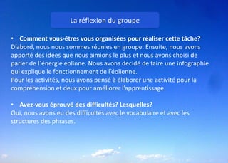 La réflexion du groupe
• Comment vous-êtres vous organisées pour réaliser cette tâche?
D’abord, nous nous sommes réunies en groupe. Ensuite, nous avons
apporté des idées que nous aimions le plus et nous avons choisi de
parler de l´énergie eolinne. Nous avons decidé de faire une infographie
qui explique le fonctionnement de l’éolienne.
Pour les activités, nous avons pensé à élaborer une activité pour la
compréhension et deux pour améliorer l’apprentissage.
• Avez-vous éprouvé des difficultés? Lesquelles?
Oui, nous avons eu des difficultés avec le vocabulaire et avec les
structures des phrases.
 