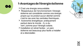 06
1-Avantagesde l’énergie éolienne
C’est une énergie renouvelable.
 Respectueux de l’environnement: l’énergie
éolienne est considérée comme une énergie
propre qui ne produit aucun déchet comme
c’est le cas avec les centrales thermiques .
 Autonomie énergétique: pratiquement
partout dans le monde , il y a du
vent ,comme pour l’énergie solaire.
Installation et retrait faciles : un parc
éolienne est beaucoup plus facile a installer
et a désinstaller.
 