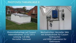 PHOTOVOLTAIKANLAGE II
Photovoltaikanlage auf Carport
Inbetriebnahme: 23.02.2015
Leistung: 4,8 kWp
Hersteller: Solarwatt
Wechselrichter, Hersteller SMA
mit Schaltschrank für Carport
Verbraucher
und KEBA Ladestation für
Elektroauto
 