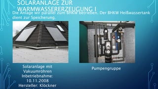 SOLARANLAGE ZUR
WARMWASSERERZEUGUNG I
Die Anlage wir parallel zum BHKW betrieben. Der BHKW Heißwassertank
dient zur Speicherung.
Solaranlage mit
Vakuumröhren
Inbetriebnahme:
10.11.2008
Hersteller: Klöckner
Pumpengruppe
 