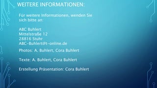 WEITERE INFORMATIONEN:
Für weitere Informationen, wenden Sie
sich bitte an:
ABC Buhlert
Mittelstraße 12
28816 Stuhr
ABC-Buhlert@t-online.de
Photos: A. Buhlert, Cora Buhlert
Texte: A. Buhlert, Cora Buhlert
Erstellung Präsentation: Cora Buhlert
 