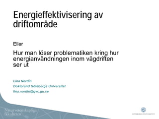 Energieffektivisering av
driftområde
Eller
Hur man löser problematiken kring hur
energianvändningen inom vägdriften
ser ut

Lina Nordin
Doktorand Göteborgs Universitet
lina.nordin@gvc.gu.se
 