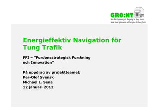 Energieffektiv Navigation för
        Tung Trafik
        FFI – ”Fordonsstrategisk Forskning
        och Innovation”

        På uppdrag av projektteamet:
        Per-Olof Svensk
        Michael L. Sena
        12 januari 2012



2012-01-12
 