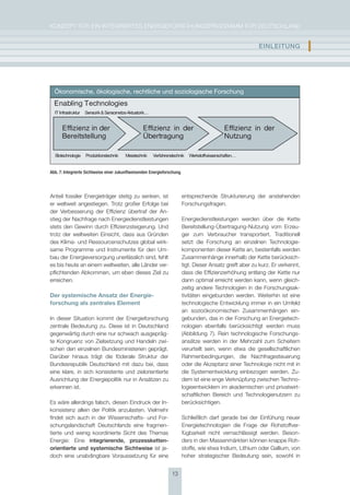 KoNzepT für eiN iNTegrierTes eNergieforschUNgsprogrAmm für DeUTschLAND


                                                                                                            EInlEItUng            I

  Ökonomische, ökologische, rechtliche und soziologische Forschung
  Enabling Technologies
  IT Infrastruktur   Sensorik & Sensornetze Aktuatorik…


      Effizienz in der                              Effizienz in der                            Effizienz in der
      Bereitstellung                                Übertragung                                 Nutzung

  Biotechnologie     Produktionstechnik   Messtechnik     Verfahrenstechnik   Werkstoffwissenschaften…


Abb. 7: Integrierte Sichtweise einer zukunftweisenden Energieforschung.




Anteil fossiler energieträger stetig zu senken, ist                       entsprechende strukturierung der anstehenden
er weltweit angestiegen. Trotz großer erfolge bei                         forschungsfragen.
der Verbesserung der effizienz übertraf der An-
stieg der Nachfrage nach energiedienstleistungen                          energiedienstleistungen werden über die Kette
stets den gewinn durch effizienzsteigerung. Und                           Bereitstellung-übertragung-Nutzung vom erzeu-
trotz der weltweiten einsicht, dass aus gründen                           ger zum Verbraucher transportiert. Traditionell
des Klima- und ressourcenschutzes global wirk-                            setzt die forschung an einzelnen Technologie-
same programme und instrumente für den Um-                                komponenten dieser Kette an, bestenfalls werden
bau der energieversorgung unerlässlich sind, fehlt                        zusammenhänge innerhalb der Kette berücksich-
es bis heute an einem weltweiten, alle Länder ver-                        tigt. Dieser Ansatz greift aber zu kurz. er verkennt,
pflichtenden Abkommen, um eben dieses ziel zu                             dass die effizienzerhöhung entlang der Kette nur
erreichen.                                                                dann optimal erreicht werden kann, wenn gleich-
                                                                          zeitig andere Technologien in die forschungsak-
Der systemische Ansatz der Energie­                                       tivitäten eingebunden werden. Weiterhin ist eine
forschung als zentrales Element                                           technologische entwicklung immer in ein Umfeld
                                                                          an sozioökonomischen zusammenhängen ein-
in dieser situation kommt der energieforschung                            gebunden, das in der forschung an energietech-
zentrale Bedeutung zu. Diese ist in Deutschland                           nologien ebenfalls berücksichtigt werden muss
gegenwärtig durch eine nur schwach ausgepräg-                             (Abbildung 7). rein technologische forschungs-
te Kongruenz von zielsetzung und handeln zwi-                             ansätze werden in der mehrzahl zum scheitern
schen den einzelnen Bundesministerien geprägt.                            verurteilt sein, wenn etwa die gesellschaftlichen
Darüber hinaus trägt die föderale struktur der                            rahmenbedingungen, die Nachfragesteuerung
Bundesrepublik Deutschland mit dazu bei, dass                             oder die Akzeptanz einer Technologie nicht mit in
eine klare, in sich konsistente und zielorientierte                       die systementwicklung einbezogen werden. zu-
Ausrichtung der energiepolitik nur in Ansätzen zu                         dem ist eine enge Verknüpfung zwischen Techno-
erkennen ist.                                                             logieentwicklern im akademischen und privatwirt-
                                                                          schaftlichen Bereich und Technologienutzern zu
es wäre allerdings falsch, diesen eindruck der in-                        berücksichtigen.
konsistenz allein der politik anzulasten. Vielmehr
findet sich auch in der Wissenschafts- und for-                           schließlich darf gerade bei der einfühung neuer
schungslandschaft Deutschlands eine fragmen-                              energietechnologien die frage der rohstoffver-
tierte und wenig koordinierte sicht des Themas                            fügbarkeit nicht vernachlässigt werden. Beson-
energie: eine integrierende, prozessketten-                               ders in den massenmärkten können knappe roh-
orientierte und systemische sichtweise ist je-                            stoffe, wie etwa indium, Lithium oder gallium, von
doch eine unabdingbare Voraussetzung für eine                             hoher strategischer Bedeutung sein, sowohl in


                                                                    13
 