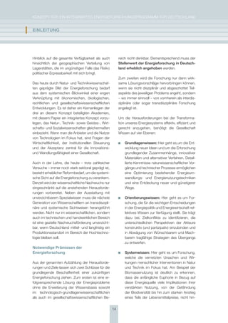 KoNzepT für eiN iNTegrierTes eNergieforschUNgsprogrAmm für DeUTschLAND


I   EInlEItUng




    hinblick auf die gesamte Verfügbarkeit als auch           reich nicht denkbar. Dementsprechend muss der
    hinsichtlich der geographischen Verteilung von            stellenwert der Energieforschung in Deutsch-
    Lagerstätten, die im ungünstigen falle das risiko         land erheblich angehoben werden.
    politischer erpressbarkeit mit sich bringt.
                                                              zum zweiten wird die forschung nur dann wirk-
    Das heute durch Natur- und Technikwissenschaf-            same Lösungsvorschläge hervorbringen können,
    ten geprägte Bild der energieforschung bedarf             wenn sie nicht disziplinär und abgeschottet Teil-
    aus dem systemischen Blickwinkel einer engen              aspekte des jeweiligen problems angeht, sondern
    Verknüpfung mit ökonomischen, ökologischen,               – wo immer sinnvoll – von vornherein als interdis-
    rechtlichen und gesellschaftswissenschaftlichen           ziplinäre oder sogar transdisziplinäre forschung
    entwicklungen. es ist daher ein Kernanliegen der          angelegt ist.
    drei an diesem Konzept beteiligten Akademien,
    mit diesem papier ein integriertes Konzept vorzu-         Um die herausforderungen bei der Transforma-
    legen, das Natur-, Technik- sowie geistes-, Wirt-         tion unseres energiesystems effektiv, effizient und
    schafts- und sozialwissenschaften gleichermaßen           gerecht anzugehen, benötigt die gesellschaft
    einbezieht. Wenn man die Anbieter und die Nutzer          Wissen auf vier ebenen:
    von Technologien im fokus hat, sind fragen der
    Wirtschaftlichkeit, der institutionellen steuerung            grundlagenwissen: hier geht es um die ent-
    und der Akzeptanz zentral für die innovations-                wicklung neuer ideen und um die erforschung
    und Wandlungsfähigkeit einer gesellschaft.                    grundlegender zusammenhänge, innovativer
                                                                  materialien und alternativer Verfahren. Detail-
    Auch in der Lehre, die heute – trotz zahlreicher              lierte Kenntnisse naturwissenschaftlicher Vor-
    Versuche – immer noch stark sektoral geprägt ist,             gänge und technischer prozesse ermöglichen
    besteht erheblicher reformbedarf, um die systemi-             eine optimierung bestehender energieum-
    sche sicht auf die energieforschung zu verankern.             wandlungs- und energienutzungstechniken
    Derzeit wird der wissenschaftliche Nachwuchs nur              und eine entdeckung neuer und günstigerer
    eingeschränkt auf die anstehenden herausforde-                Wege.
    rungen vorbereitet. Neben der Ausstattung mit
    unverzichtbarem spezialwissen muss die nächste                Orientierungswissen: hier geht es um for-
    generation von Wissenschaftlern an transdiszipli-             schung, die für die wichtigen entscheidungen
    näre und systemische sichtweisen herangeführt                 in der energiepolitik und energiewirtschaft ref-
    werden. Nicht nur im wissenschaftlichen, sondern              lektives Wissen zur Verfügung stellt. sie trägt
    auch im technischen und handwerklichen Bereich                dazu bei, zielkonflikte zu identifizieren, die
    ist eine gezielte Nachwuchsförderung unverzicht-              unterschiedlichen perspektiven der Akteure
    bar, wenn Deutschland mittel- und langfristig ein             konstruktiv (und partizipativ) einzubinden und
    produktionsstandort im Bereich der hochtechno-                in Abwägung von Wünschbarem und mach-
    logie bleiben soll.                                           barem tragfähige strategien des übergangs
                                                                  zu entwerfen.
    Notwendige Prämissen der
    Energieforschung                                              systemwissen: hier geht es um forschung,
                                                                  welche die vernetzten Ursachen und Wir-
    Aus der genannten Aufzählung der herausforde-                 kungen menschlicher interventionen in Natur
    rungen und ziele lassen sich zwei schlüsse für die            und Technik im fokus hat. Am Beispiel der
    grundlegende Beschaffenheit einer zukünftigen                 Biomassenutzung ist deutlich zu erkennen,
    energieforschung ziehen: zum ersten ist eine er-              dass die anfängliche euphorie in Bezug auf
    folgversprechende Lösung der energieprobleme                  diese energiequelle viele implikationen ihrer
    ohne die erweiterung der Wissensbasis sowohl                  verstärkten Nutzung, von der gefährdung
    im technologisch-grundlagenwissenschaftlichen                 der Biodiversität bis hin zum starken Anstieg
    als auch im gesellschaftswissenschaftlichen Be-               eines Teils der Lebensmittelpreise, nicht hin-


                                                         14
 