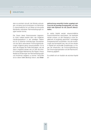 KoNzepT für eiN iNTegrierTes eNergieforschUNgsprogrAmm für DeUTschLAND


I   EInlEItUng




    aber es erscheint sinnvoll, drei module aufzuzei-         gieforschung wesentlich breiter angelegt sein
    gen, mit denen durch Kombination von elementen            muss als die jeweilige Energiepolitik, um mög-
    in unterschiedlicher Art und Weise auf eine große         lichst viele Optionen für die zukunft offenzu-
    Bandbreite veränderter rahmenbedingungen re-              halten.
    agiert werden könnte.
                                                              im vierten Kapitel werden wissenschaftliche
    Der zweck dieser extremszenarien (regenera-               Querschnittsthemen beschrieben, die bearbeitet
    tiv, fossil, nuklear) besteht darin, den möglichen        werden müssen, um den übergang zu einer ge-
    handlungsspielraum in den jeweiligen feldern              sellschaft mit langfristig gesicherter, nachhaltiger
    bis hin zu extremen Anforderungen abzudecken              energiewirtschaft vorzubereiten. Aus den Ausfüh-
    und die damit verbundenen forschungsanforde-              rungen der Kernkapitel zwei, drei und vier werden
    rungen möglichst genau herauszuarbeiten. es ist           in Kapitel fünf strukturelle empfehlungen zu fra-
    dann die Aufgabe der politik festzulegen, wie viel        gen der infrastruktur, der forschungsförderung,
    davon umgesetzt werden soll, um über die ohne-            der forschungsorganisation und der Nachwuchs-
    hin notwendigen maßnahmen (No regret-) hinaus             förderung gegeben.
    flexibel auf Änderungen der rahmenbedingungen
    und Annahmen reagieren zu können. Nochmals                es schließt sich ein Ausblick als sechstes Kapitel
    sei an dieser stelle allerdings betont, dass Ener-        an.




                                                         16
 