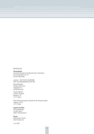 KoNzepT für eiN iNTegrierTes eNergieforschUNgsprogrAmm für DeUTschLAND




impressUm:
herausgeber:
Deutsche Akademie der Naturforscher Leopoldina
emil-Abderhalden-str. 37
06108 halle/saale

acatech – DeUTsche AKADemie
Der TechNiKWisseNschAfTeN
geschäftsstelle
residenz münchen
hofgartenstr. 2
80539 münchen
hauptstadtbüro
e-Werk, Bauteil e
mauerstr. 79
10117 Berlin

Berlin-Brandenburgische Akademie der Wissenschaften
Jägerstr. 22/23
10117 Berlin

layout und satz:
pm-grafikDesign
im alten Weg 7
63607 Wächtersbach

Druck:
seltersdruck gmbh
65618 selters/Ts.

Juni 2009


                                                 4
 