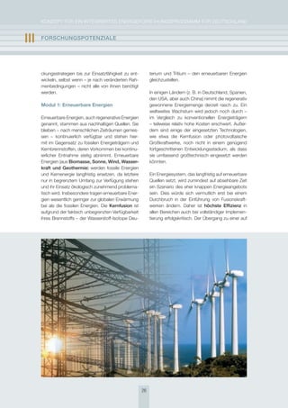 KoNzepT für eiN iNTegrierTes eNergieforschUNgsprogrAmm für DeUTschLAND


III   FOrschUngsPOtEnzIalE




      ckungsstrategien bis zur einsatzfähigkeit zu ent-        terium und Tritium – den erneuerbaren energien
      wickeln, selbst wenn – je nach veränderten rah-          gleichzustellen.
      menbedingungen – nicht alle von ihnen benötigt
      werden.                                                  in einigen Ländern (z. B. in Deutschland, spanien,
                                                               den UsA, aber auch china) nimmt die regenerativ
      Modul 1: Erneuerbare Energien                            gewonnene energiemenge derzeit rasch zu. ein
                                                               weltweites Wachstum wird jedoch noch durch –
      erneuerbare energien, auch regenerative energien         im Vergleich zu konventionellen energieträgern
      genannt, stammen aus nachhaltigen Quellen. sie           – teilweise relativ hohe Kosten erschwert. Außer-
      bleiben − nach menschlichen zeiträumen gemes-            dem sind einige der eingesetzten Technologien,
      sen − kontinuierlich verfügbar und stehen hier-          wie etwa die Kernfusion oder photovoltaische
      mit im gegensatz zu fossilen energieträgern und          großkraftwerke, noch nicht in einem genügend
      Kernbrennstoffen, deren Vorkommen bei kontinu-           fortgeschrittenen entwicklungsstadium, als dass
      ierlicher entnahme stetig abnimmt. erneuerbare           sie umfassend großtechnisch eingesetzt werden
      energien (aus Biomasse, sonne, Wind, Wasser-             könnten.
      kraft und geothermie) werden fossile energien
      und Kernenergie langfristig ersetzen, da letztere        ein energiesystem, das langfristig auf erneuerbare
      nur in begrenztem Umfang zur Verfügung stehen            Quellen setzt, wird zumindest auf absehbare zeit
      und ihr einsatz ökologisch zunehmend problema-           ein szenario des eher knappen energieangebots
      tisch wird. insbesondere tragen erneuerbare ener-        sein. Dies würde sich vermutlich erst bei einem
      gien wesentlich geringer zur globalen erwärmung          Durchbruch in der einführung von fusionskraft-
      bei als die fossilen energien. Die Kernfusion ist        werken ändern. Daher ist höchste Effizienz in
      aufgrund der faktisch unbegrenzten Verfügbarkeit         allen Bereichen auch bei vollständiger implemen-
      ihres Brennstoffs – der Wasserstoff-isotope Deu-         tierung erfolgskritisch. Der übergang zu einer auf




                                                          26
 