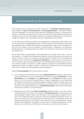 KoNzepT für eiN iNTegrierTes eNergieforschUNgsprogrAmm für DeUTschLAND


                                                                           zUsammEnFassUng




       Zusammenfassung (Executive Summary)

Die energieforschung in Deutschland muss alle optionen für die zukünftige Energieversorgung im
spannungsfeld von Klima- und Umweltschutz und versorgungssicherheit zu wirtschaftlich vertretba-
ren Kosten bereitstellen. Nur so eröffnet sie der politik einen langfristigen handlungs- und entscheidungs-
spielraum. hierbei liegen schwerpunkte der forschung sowohl auf der Angebotsseite (Bereitstellung und
Verteilung) wie auch auf der Nachfrageseite (Anreize für nachhaltige energieversorgung, neue Konsum-
modelle und Akzeptanz durch regierungen, Wirtschaft, zivilgesellschaft und individuen).

Um den Weg für die Umsetzung zukünftiger Technologieoptionen und maßnahmen offenzuhalten, muss
die forschung dabei die Unabhängigkeit besitzen, auch über längere zeiträume Aspekte zu bearbeiten,
die gegenwärtig nicht im mittelpunkt der politischen handlungsoptionen liegen. Dies ist besonders drin-
gend vor dem hintergrund, dass die politischen, sozioökonomischen, ökologischen und klimatischen
randbedingungen und handlungsoptionen der politik für die nächsten 20, 50 oder gar 100 Jahre kaum
vorhersehbar sind.

Bei der Betrachtung der gegenwärtigen forschungslandschaft wird deutlich, dass häufig – meist rein
technologische – einzelaspekte der Bereitstellung, Wandlung, Verteilung, speicherung und Nutzung von
energie im zentrum stehen, was den Blick auf das gesamtsystem verstellt. Dreh- und Angelpunkt der
energieforschung muss jedoch eine systemische Perspektive sein. Die technischen und organisatori-
schen Lösungen für den notwendigen übergang in eine nachhaltige energieversorgung lassen sich nur in
dem komplexen Umfeld von technischen, sozialen, politischen, kulturellen und wirtschaftlichen Wechsel-
beziehungen beurteilen und effektiv umsetzen. im zeitalter der globalisierung ist die energieforschung
dabei auf eine integrative und internationale perspektive angewiesen.

folgende Forschungsfelder können diese Leitlinien umsetzen:

    eine zukünftige energieversorgung muss zwingend Effizienzpotenziale ausschöpfen. Dieses gilt so-
    wohl für bestehende wie auch für zukünftige systeme entlang der gesamten Prozesskette – von der
    Bereitstellung über den transport und die speicherung bis hin zur nutzung. Besondere chancen
    bieten sich in einer vernetzten energieoptimierung in urbanen Ballungszentren unter einbeziehung
    von stadtplanung, raumordnung, gebäudeauslegung, integrierten mobilitätskonzepten sowie in die-
    sen systemzusammenhang passenden Technologien wie intelligente Wärme und stromsteuerung in
    haushalten und integrierte Abwärmenutzung (Energieeffiziente stadt). gleiches gilt für großenergie-
    verbraucher wie die stahl- und zementindustrie.

    mittelfristig werden weltweit die fossilen Energieträger bedeutend bleiben. Da bei ihrer Verbren-
    nung klimarelevantes co2 anfällt, ist eine weitgehende Entkarbonisierung des energiesystems eine
    schlüsselaufgabe. Wichtig ist dabei, dass alle optionen der entkarbonisierung vergleichend unter-
    sucht und ihre Nebenwirkungen auf Wirtschaft, Umwelt und gesellschaft abgeschätzt werden. op-
    tionen wie die Abtrennung und speicherung des Kohlendioxids (ccs: carbondioxide capture and
    storage) oder die Nutzung von co2-senken müssen dabei auf ihre technische machbarkeit, Langzeit-
    sicherheit, Wirtschaftlichkeit, Kompatibilität mit dem restlichen energieversorgungssystem und der
    Vereinbarkeit mit den Werten und präferenzen der Bürgerinnen und Bürger überprüft werden.




                                                    5
 