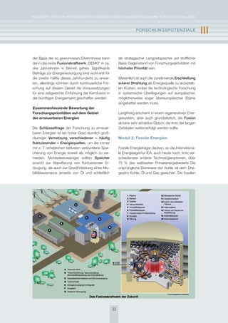 KoNzepT für eiN iNTegrierTes eNergieforschUNgsprogrAmm für DeUTschLAND


                                                                      FOrschUngsPOtEnzIalE                        III

der Basis der so gewonnenen erkenntnisse kann             als strategischer Langzeitspeicher auf stofflicher
dann das erste Fusionskraftwerk „Demo“ in ca.             Basis gegenstand von forschungsaktivitäten mit
drei Jahrzehnten in Betrieb gehen. signifikante           höchster Priorität sein.
Beiträge zur energieversorgung sind wohl erst für
die zweite hälfte dieses Jahrhunderts zu erwar-           Wesentlich ist auch die zunehmende Erschließung
ten, allerdings könnten durch kontinuierliche for-        solarer strahlung als energiequelle zu akzeptab-
schung auf diesem gebiet die Voraussetzungen              len Kosten, wobei die technologische forschung
für eine zeitgerechte einführung der Kernfusion in        in systemische überlegungen auf europäischer,
den künftigen energiemarkt geschaffen werden.             möglicherweise sogar übereuropäischer ebene
                                                          eingebettet werden muss.
Zusammenfassende Bewertung der
Forschungsprioritäten auf dem Gebiet                      Langfristig erscheint in einem regenerativen ener-
der erneuerbaren Energien                                 giesystem, aber auch grundsätzlich, die Fusion
                                                          als eine sehr attraktive option, die trotz der langen
Die schlüsselfrage der forschung zu erneuer-              zeitskalen weiterverfolgt werden sollte.
baren energien ist ein hoher grad räumlich groß-
räumiger vernetzung verschiedener – häufig                Modul 2: Fossile Energien
fluktuierender – Energiequellen, um die immer
mit z. T. erheblichen Verlusten verbundene spei-          fossile energieträger decken, so die internationa-
cherung von energie soweit als möglich zu ver-            le energieagentur ieA, auch heute noch, trotz ver-
meiden. Nichtsdestoweniger sollten speicher               schiedenster anderer Technologieoptionen, über
sowohl zur Abpufferung von fluktuierender er-             75 % des weltweiten primärenergiebedarfs Die
zeugung, als auch zur gewährleistung eines mo-            ursprüngliche Dominanz der Kohle ist dem Drei-
bilitätsszenarios jenseits von Öl und schließlich         gestirn Kohle, Öl und gas gewichen. Die fossilen




                                                     33
 