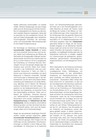 KoNzepT für eiN iNTegrierTes eNergieforschUNgsprogrAmm für DeUTschLAND


                                                                       FOrschUngsPOtEnzIalE                        III

flexible Lieferrouten sicherzustellen, nur bedingt         Druck- und Temperaturbedingungen gebunden.
erfüllen. Ähnliche überlegungen wie beim erdgas            sie finden sich in den permafrostgebieten und in
gelten auch für die Versorgung mit erdöl. Deutsch-         vielen Bereichen am Boden der ozeane, wobei
land ist weitestgehend auf importe aus teils poli-         die menge der hydrate in den meeren um meh-
tisch instabilen regionen angewiesen. Daher gibt           rere größenordnungen höher eingeschätzt wird.
es besonders für eine energetische zukunft, die            Die schätzungen über die gesamten ressourcen
stark auf fossile energiequellen setzt, erheblichen        streuen sehr weit, zwischen etwa 3 x 1015 m3 und
forschungsbedarf hinsichtlich der technologi-              etwa 8000 x 1015 m3. realistischerweise kann man
schen und soziokulturellen rahmenbedingungen               wohl davon ausgehen, dass die in gashydraten
für eine stabile energieversorgung.                        gebundene menge an erdgas die des konven-
                                                           tionellen erdgases um ein mehrfaches übertrifft.
Die Technologie zur gewinnung und Wandlung                 Daraus ergibt sich primär ein hoher forschungs-
konventioneller fossiler rohstoffe ist bereits             bedarf hinsichtlich der exploration möglicher La-
sehr hoch entwickelt. Dennoch kann auch auf die-           gerstätten, um tragfähigere schätzungen über die
sem gebiet durch Verbesserung der effizienz die            tatsächlichen Vorkommen zu erhalten, begleitet
reichweite der energiequellen verlängert werden.           von Untersuchungen der geologischen, geophy-
Derzeit werden die Vorkommen insbesondere von              sikalischen, geochemischen, mikrobiologischen,
Öl nur zu einem Anteil von 30-40 % ausgebeutet.            biogeochemischen und klimatologischen grund-
Die entwicklung von enhanced recovery Tech-                lagen.
nologien hat auch bei geringen steigerungen der
Ausbeute einen enormen hebel. Auch Verbes-                 Wenn gashydrate für die förderung erschlossen
serungen in der fördertechnik, etwa aus unter-             werden sollen, ist die entwicklung klima- und
seeischen Vorkommen in Tiefen von 5000 m,                  umweltgerechter förder-, Verflüssigungs- und
können neue Vorkommen erschließen und damit                Transporttechnologien für eine wirtschaftliche
ressourcen in reserven umwandeln. ebenfalls                Ausbeutung von gashydratvorkommen zwin-
sind forschungen zu Verbesserungen in der raf-             gend notwendig und eröffnet beachtliches ex-
finerietechnik und der damit verbundenen Weiter-           portpotenzial – Deutschland selbst verfügt über
entwicklung der Katalysatoren von großer Bedeu-            keine Vorkommen an gashydraten, ist aber auf
tung. Allerdings sind im Bereich der Ölindustrie           der grundlagenseite international gut positioniert.
deutsche Unternehmen nicht sehr präsent – ab-              Kurz- bis mittelfristig sollte dabei der fokus zu-
gesehen von der Katalysatorindustrie und in Teil-          nächst auf der entwicklung von förderverfahren
bereichen des engineering, wo deutsche firmen              aus permafrostböden bis hin zu möglichen pro-
eine spitzenstellung einnehmen. Daher sind im              duktionstests liegen. Auf einer längerfristigen zeit-
Bereich der exploration, enhanced recovery                 skala erscheinen die unterseeischen Vorkommen
und raffinerietechnik forschungsaktivitäten in             interessanter, wobei hier der forschungsbedarf
Deutschland nicht prioritär, abgesehen von der             sowohl hinsichtlich der grundlagen als auch der
Katalyseforschung und teilbereichen der raf-               produktionstechnologie deutlich höher ist. Dabei
finerietechnik, die eine erhebliche wirtschaftliche        ist insbesondere zu berücksichtigen, dass gas-
Bedeutung haben und über den export die deut-              hydrate ein weit höheres Treibhauspotenzial ha-
sche Wirtschaft stärken, wenn auch die Anwen-              ben als co2, die Verluste in die Atmosphäre bei
dungen selbst nicht in Deutschland liegen.                 der förderung und Verarbeitung müssen also
                                                           gering gehalten werden. in diesem zusammen-
Wegen der abzusehenden langfristigen rohstoff-             hang wird auch die substitution von methan aus
situation werden vermehrt sogenannte „nicht-               den hydraten mit co2 diskutiert. eine solche
konventionelle“ rohstoffvorkommen zur förde-               Technologie hätte neben dem potenzial methan
rung in Betracht gezogen. Beim erdgas ruhen die            abzubauen, den Vorteil, eine geologische senke
hoffnungen auf den gashydraten, einschlussver-             als co2-speichertechnologie zu erschließen, was
bindungen von methan in einem Käfig aus Was-               insbesondere für Deutschland eine interessante
sermolekülen. ihr Vorkommen ist an bestimmte               option mit exportpotenzial darstellt.


                                                      35
 