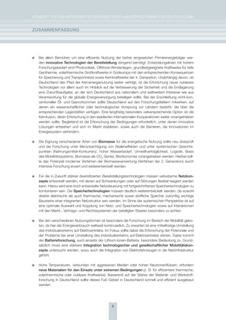KoNzepT für eiN iNTegrierTes eNergieforschUNgsprogrAmm für DeUTschLAND


zUsammEnFassUng




  Bei allem Bemühen um eine effiziente Nutzung der bisher eingesetzten primärenergieträger wer-
  den innovative technologien der Bereitstellung dringend benötigt. entwicklungslinien mit hohem
  forschungsbedarf sind photovoltaik, offshore-Windanlagen, grundlastgeeignete Kraftwerke für tiefe
  geothermie, solarthermische großkraftwerke in südeuropa mit den entsprechenden Konsequenzen
  für speicherung und Transportnetze sowie Kernkraftwerke der 4. generation. Unabhängig davon, ob
  Deutschland den pfad der Kernenergienutzung weiter verfolgt, ist die erforschung neuer nuklearer
  Technologien vor allem auch im hinblick auf die Verbesserung der sicherheit und die endlagerung
  eine zukunftsaufgabe, an der sich Deutschland aus nationalem und weltweitem interesse wie aus
  Verantwortung für die globale energieversorgung beteiligen sollte. Bei der erschließung nicht-kon-
  ventioneller Öl- und gasvorkommen sollte Deutschland auf den forschungsfeldern mitwirken, auf
  denen ein wissenschaftlicher oder technologischer Vorsprung vor Ländern besteht, die über die
  entsprechenden Lagerstätten verfügen. eine langfristig besonders vielversprechende option ist die
  Kernfusion, deren erforschung in den etablierten internationalen Kooperationen weiter vorangetrieben
  werden sollte. Begleitend ist die erforschung der Bedingungen erforderlich, unter denen innovative
  Lösungen entstehen und sich im markt etablieren, sowie auch die Barrieren, die innovationen im
  energiesystem verhindern.

  Die eignung verschiedener Arten von Biomasse für die energetische Nutzung sollte neu überprüft
  und die forschung unter Berücksichtigung von skaleneffekten und unter systemischen gesichts-
  punkten (Nahrungsmittel-Konkurrenz, hoher Wasserbedarf, Umweltverträglichkeit, Logistik, Basis
  des mobilitätssystems, Biomasse als co2-senke, Bioökonomie) vorangetrieben werden. hierbei soll-
  te das potenzial moderner Verfahren der Biomasseverwertung (Verfahren der 2. generation) durch
  intensive forschung eruiert und weiterentwickelt werden.

  für die in zukunft stärker diversifizierten Bereitstellungstechnologien müssen verlustarme netzkon-
  zepte entwickelt werden, mit denen auf schwankungen oder auf störungen flexibel reagiert werden
  kann. hierzu wird eine hoch entwickelte Netzsteuerung mit fortgeschrittenen speichertechnologien zu
  kombinieren sein. Die speichertechnologien müssen deutlich weiterentwickelt werden, da sowohl
  direkte elektrische als auch thermische, mechanische sowie stoffliche speicher zukünftig wichtige
  Bausteine einer integrierten Netzstruktur sein werden. im sinne der systemischen perspektive ist auf
  eine optimale Auswahl und Kopplung von Netz- und speichertechnologien sowie auf interaktionen
  mit den markt-, Vertrags- und rechtssystemen der beteiligten staaten besonders zu achten.

  Bei den verschiedenen Nutzungsformen ist besonders die forschung im Bereich der mobilität gebo-
  ten, da hier der energieverbrauch weltweit kontinuierlich. zu erwarten ist eine mittelfristige Umstellung
  des individualverkehrs auf elektroantriebe. im fokus sollte dabei die erforschung der potenziale und
  der probleme bei einer Umstellung des individualverkehrs auf elektroantriebe stehen. Dabei kommt
  der Batterieforschung, auch jenseits der Lithium-ionen-Batterie, besondere Bedeutung zu. grund-
  sätzlich muss eine stärkere Integration technologischer und gesellschaftlicher mobilitätskon-
  zepte untersucht werden, wozu auch die integration von elektrofahrzeugen in die Netzinfrastruktur
  gehört.

  hohe Temperaturen, verbunden mit aggressiven medien oder hohen Neutronenflüssen, erfordern
  neue materialien für den Einsatz unter extremen Bedingungen (z. B. für effizientere thermische,
  solarthermische oder nukleare Kraftwerke). Basierend auf der stärke der material- und Werkstoff-
  forschung in Deutschland sollte dieses fue-gebiet in Deutschland schnell und effizient ausgebaut
  werden.




                                                   6
 