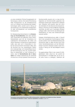 KoNzepT für eiN iNTegrierTes eNergieforschUNgsprogrAmm für DeUTschLAND


III   FOrschUngsPOtEnzIalE




      um einen erheblichen Teil des energiebedarfs mit                   Kernbrennstoffe erwartet wird, so dass die Ver-
      Kernenergie zu decken. eine solche entscheidung                    fügbarkeit von Kernbrennstoffen gegenüber den
      hätte Konsequenzen für die energieforschung                        bisherigen schätzungen entsprechend verlängert
      nicht nur im Bereich der entwicklung der Nuklear-                  wird. Außerdem wird erwartet, dass sich durch
      technologien selbst, sondern auch in Bezug auf                     die veränderte Art des Abbrands die isotopenver-
      die einbettung in ein umfassendes energiesystem                    teilung in richtung schnell zerfallender reststoffe
      mit allen technologischen und soziopolitischen                     verschiebt, die dann auch in geringeren mengen
      Konsequenzen.                                                      vorliegen sollen. Damit könnte die Abklingzeit der
                                                                         reststrahlung um etwa zwei größenordnungen
      ein Wiedereinstieg Deutschlands in die Entwick-                    reduziert werden.
      lung von Kernkraftwerken wäre dann denkbar,
      wenn Deutschland die geltenden hohen sicher-                       Nukleare sicherheitsforschung sollte in zukunft
      heitsstandards auch bei der entwicklung von                        fest in den europäischen forschungsraum einge-
      ausländischen Kernkraftwerken der dritten und                      bunden werden. Durch die Weiterentwicklung der
      vierten generation mit Nachdruck implementieren                    Kerntechnik sollen vor allem die jetzt schon sehr
      wollte, oder wenn sich in Deutschland im Ver-                      hohen sicherheitsstandards und die Wirtschaft-
      lauf der zeit die einsicht durchsetzen sollte, dass                lichkeit nochmals verbessert werden sowie fort-
      die Kernkraft trotz der unbestreitbaren risiken                    schritte in Bezug auf die Nachhaltigkeit erreicht
      eine kostengünstige und konsensfähige grund-                       werden.
      last-stromversorgung ohne co2 Ausstoß bietet.
      Dies ist insbesondere vor dem hintergrund zu                       Die gegenwärtigen pläne in den meisten eU-mit-
      sehen, dass für Kernkraftwerke der 4. gene-                        gliedstaaten zielen darauf ab, die Laufzeit der
      ration eine weitere Verbesserung der sicherheit                    Kernkraftwerke im einzelfall über 40 bis auf ca.
      mit einer bis zu 50-fach besseren Ausnützung der                   60 Jahre hinaus zu verlängern. reaktoren der




      Kernkraftwerk Gemeinschaftskraftwerk Neckar (GKN) bei Neckarwestheim, aufgenommen vom Burgfried des Schloss Liebenstein.
      In der Bildmitte die Zellenkühler von Block 1, Rechts der Hybridkühlturm von Block 2. (Quelle: FZK)


                                                                    44
 