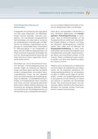 KoNzepT für eiN iNTegrierTes eNergieforschUNgsprogrAmm für DeUTschLAND


                                      WIssEnschaFtlIchE QUErschnIttsthEmEn                                        Iv

Technikfolgenabschätzung und                               zen von komplexen maßnahmenbündeln im Kon-
Risikoanalyse                                              text von divergierenden zielen und interessen.

energiepolitik wirkt großräumig oder sogar global,         Daher gilt es, die Kapazitäten in Deutschland zu
und über lange zeitperioden. Die Wechselwir-               einer methodisch abgesicherten und transdis-
kungen zwischen regionalen, nationalen, euro-              ziplinären technikfolgenforschung so auszu-
päischen und internationalen energiepolitischen            bauen, dass die entscheidungsträger aus der
rahmenbedingen sind dabei ebenso wichtig wie               energiewirtschaft und -politik durch wissenschaft-
die energierelevanten entscheidungen und maß-              lich fundierte Analysen zu chancen und risiken
nahmen von individuen, organisationen und re-              der diskutierten handlungsoptionen unterstützt
gierungen im interkulturellen raum. entscheidend           werden. Dazu sollten auch die methoden der
für planungsvorgänge in der energiepolitik ist             Energiesystemmodellierung so weiter entwi-
daher, dass die möglichen Nebenwirkungen und               ckelt werden, dass sie die für die integration neuer
risiken sowohl der eingesetzten Technologien wie           energietechniken strukturellen systemanpassun-
auch der steuerungsmaßnahmen (etwa cap and                 gen ebenso wie Unsicherheiten erfassen, um ihre
Trade systeme) im Voraus abgeschätzt und be-               chancen, risiken und Nebenwirkungen quantita-
wertet werden können.                                      tiv beziffern und damit einer Bewertung zugäng-
                                                           lich machen zu können.
Deutschland war und ist international ein Vorrei-
ter in der risiko- und Technikfolgenforschung. Die         Weiterhin sind für die Bewertung von maßnahmen
zentralen fragen der erfassung der Nebenwir-               und Technologien die implikationen des energie-
kungen und risiken gehen weit über die Aspekte             rechtes und die ergebnisse partizipativer ent-
einzelner energietechniken und einzelner steue-            scheidungsfindungsverfahren mit einzubeziehen,
rungsmaßnahmen hinaus. sie sind wesentlich                 vor allem im hinblick auf die folgen für die Wirt-
durch den systemcharakter der energiefrage ge-             schafts-, Umwelt- und sozialverträglichkeit sowie
prägt. Die methoden- und modellentwicklung zur             für eine gerechte und faire Verteilung von risiken
Analyse von energiesystemen haben inzwischen               und chancen im nationalen wie internationalen
einen hohen und auch international anerkannten             Kontext. risk governance-strukturen und inter-
stand erreicht. Defizite bestehen allerdings in der        nationale, kollektiv verbindliche risk governance-
Anwendung der verfügbaren methoden, modelle                standards sind ebenfalls wichtige forschungs-
und instrumente der Technikfolgenforschung auf             themen in diesem zusammenhang.
die Abschätzung der zu erwartenden Konsequen-




                                                      51
 