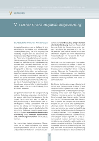 KoNzepT für eiN iNTegrierTes eNergieforschUNgsprogrAmm für DeUTschLAND


v   lEItlInIEn




    V      Leitlinien für eine integrative Energieforschung




    Grundsätzliche strukturelle Anforderungen                  dürfen einer ihrer Bedeutung entsprechenden
                                                               öffentlichen Förderung. Durch die Wissenschaft
    innovative energieforschung ist die Basis für eine         kann die größe der Aufgabe dokumentiert wer-
    wirtschaftliche, nachhaltige und sozialverträgli-          den – so wie es hier geschehen ist –, die poli-
    che energieversorgung. sie muss langfristig und            tik gewichtet diese dann in relation zu anderen
    nachhaltig konzipiert sein und den schwer vor-             öffentlichen Aufgaben und nimmt entsprechende
    hersehbaren zukünftigen Anforderungen von poli-            Weichenstellungen vor. hier scheint den Akade-
    tik, Wirtschaft und gesellschaft gerecht werden.           mien eine Neubewertung erforderlich.
    hierbei müssen die zeiträume, in denen sich eine
    erwünschte Veränderung der energielandschaft               Die politik muss die forschung mit entschieden-
    einstellen kann, bei allem maßnahmen mit anti-             heit darin unterstützen, neue Wege zu gehen, um
    zipiert werden. Die erforderliche Vorsorge in der          der gesellschaft eine nachhaltige und co2-arme
    energiepolitik ist dabei auf forschungsleistungen          energiezukunft zu ermöglichen. Um die forschung
    aus Wirtschaft, Universitäten und außeruniversi-           aus den Dilemmata der energiepolitik zwischen
    tären forschungseinrichtungen angewiesen. Dies             kurzfristiger erfolgsorientierung und langfristig
    bedingt eine enge zusammenarbeit zwischen öf-              orientierter zukunftsvorsorge zu befreien, müssen
    fentlich und privat finanzierter energieforschung          Akteure in forschung und politik noch besser zu-
    als Kernbestandteil gemeinsamer zukunftsvorsor-            sammenarbeiten.
    ge. Da die Aufgabe langfristig ist und nur durch
    fortwährende wissenschaftliche Arbeit bewältigt            Die struktur der energieforschung in Deutschland
    werden kann, muss auch die förderung hohe                  ist trotz einer reihe von neuen Ansätzen für eine
    Kontinuität aufweisen.                                     vernetzte forschungslandschaft sowie bundes-
                                                               weiten programmen für interdisziplinäre energie-
    Der politische stellenwert der energieforschung            forschung immer noch stark fragmentiert. Die
    sollte der Bedeutung entsprechen, den die struk-           Vielfalt der international anerkannten disziplinären
    tur unseres zukünftigen energiesystems für die             forschung stellt ohne frage ein großes potenzial
    zukunft Deutschlands und auch der Welt hat.                dar: Die oecD-patentdatenbank sieht Deutsch-
    mangelnde Vorsorge in diesem Bereich kann fa-              land im Bereich der energietechnik erneuerbarer
    tale folgen für künftige generationen nach sich            energien im Jahr 2008 in einer spitzenposition.
    ziehen, die Lösung der energiefrage ist eine               Allerdings arbeiten die einzelnen forschungsbe-
    existentielle Aufgabe unserer gesellschaften. ein          reiche und -einrichtungen weitgehend unabhängig
    solch hoher stellenwert muss konsequenterwei-              von einander. Der fachübergreifende Austausch ist
    se auch in einer angemessenen ressourcen-                  zu wenig ausgeprägt. Durch mangelnde Koordi-
    ausstattung sowie effektiven Koordinations-                nation kommt es zu ineffektiver Doppelforschung,
    und abstimmungsinstrumenten zum Ausdruck                   und synergien bleiben ungenutzt. Die für die zu-
    kommen.                                                    sammenarbeit zwischen technisch-naturwissen-
                                                               schaftlicher und wirtschafts-, rechts- geistes- und
    Die in den vorigen Kapiteln dargestellten erforder-        gesellschaftswissenschaftlicher energieforschung
    nisse, die No regret-maßnahmen und weitere                 notwendige Vernetzung ist kaum entwickelt. Das
    forschungsaktivitäten, wie sie in den modulen              liegt zum einen an der starken fragmentierung
    und den Querschnittsthemen formuliert sind, be-            der verschiedenen sektoren der universitären und


                                                          52
 