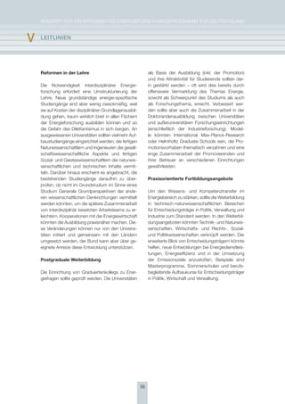 KoNzepT für eiN iNTegrierTes eNergieforschUNgsprogrAmm für DeUTschLAND


v   lEItlInIEn




    Reformen in der Lehre                                     als Basis der Ausbildung (inkl. der promotion)
                                                              und ihre Attraktivität für studierende sollten dar-
    Die Notwendigkeit interdisziplinärer energie-             in gestärkt werden – oft wird dies bereits durch
    forschung erfordert eine Umstrukturierung der             offensivere Vermarktung des Themas energie,
    Lehre. Neue grundständige energie-spezifische             sowohl als schwerpunkt des studiums als auch
    studiengänge sind aber wenig zweckmäßig, weil             als forschungsthema, erreicht. Verbessert wer-
    sie auf Kosten der disziplinären grundlagenausbil-        den sollte aber auch die zusammenarbeit in der
    dung gehen, kaum wirklich breit in allen fächern          Doktorandenausbildung zwischen Universitäten
    der energieforschung ausbilden können und so              und außeruniversitären forschungseinrichtungen
    die gefahr des Dilettantismus in sich bergen. An          (einschließlich der industrieforschung). model-
    ausgewiesenen Universitäten sollten vielmehr Auf-         le könnten international max-planck-research
    baustudiengänge eingerichtet werden, die fertigen         oder helmholtz graduate schools sein, die pro-
    Naturwissenschaftlern und ingenieuren die gesell-         motionsvorhaben thematisch verzahnen und eine
    schaftswissenschaftliche Aspekte und fertigen             enge zusammenarbeit der promovierenden und
    sozial- und geisteswissenschaftlern die naturwis-         ihrer Betreuer an verschiedenen einrichtungen
    senschaftlichen und technischen inhalte vermit-           gewährleisten.
    teln. Darüber hinaus erscheint es angebracht, die
    bestehenden studiengänge daraufhin zu über-               Praxisorientierte Fortbildungsangebote
    prüfen, ob nicht im grundstudium im sinne eines
    studium generale grundperspektiven der ande-              Um den Wissens- und Kompetenztransfer im
    ren wissenschaftlichen Denkrichtungen vermittelt          energiebereich zu stärken, sollte die Weiterbildung
    werden könnten, um die spätere zusammenarbeit             in technisch-naturwissenschaftlichen Bereichen
    von interdisziplinär besetzten Arbeitsteams zu er-        für entscheidungsträger in politik, Verwaltung und
    leichtern. Kooperationen mit der energiewirtschaft        industrie zum standard werden. in den Weiterbil-
    könnten die Ausbildung praxisnäher machen. Die-           dungsangeboten könnten Technik- und Naturwis-
    se Veränderungen können nur von den Universi-             senschaften, Wirtschafts- und rechts-, sozial-
    täten initiiert und gemeinsam mit den Ländern             und politikwissenschaften verknüpft werden. Der
    umgesetzt werden, der Bund kann aber über ge-             erweiterte Blick von entscheidungsträgern könnte
    eignete Anreize diese entwicklung unterstützen.           helfen, neue entwicklungen bei energiedienstleis-
                                                              tungen, energieeffizienz und in der Umsetzung
    Postgraduale Weiterbildung                                der emissionsziele anzustoßen. Beispiele sind
                                                              masterprogramme, sommerschulen und berufs-
    Die einrichtung von graduiertenkollegs zu ener-           begleitende Aufbaukurse für entscheidungsträger
    giefragen sollte geprüft werden. Die Universitäten        in politik, Wirtschaft und Verwaltung.




                                                         56
 