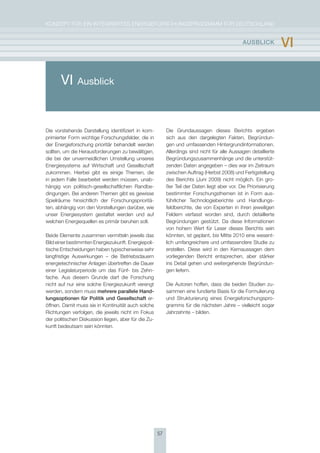 KoNzepT für eiN iNTegrierTes eNergieforschUNgsprogrAmm für DeUTschLAND


                                                                                               aUsBlIcK           vI

       VI     Ausblick



Die vorstehende Darstellung identifiziert in kom-          Die grundaussagen dieses Berichts ergeben
primierter form wichtige forschungsfelder, die in          sich aus den dargelegten fakten, Begründun-
der energieforschung prioritär behandelt werden            gen und umfassenden hintergrundinformationen.
sollten, um die herausforderungen zu bewältigen,           Allerdings sind nicht für alle Aussagen detaillierte
die bei der unvermeidlichen Umstellung unseres             Begründungszusammenhänge und die unterstüt-
energiesystems auf Wirtschaft und gesellschaft             zenden Daten angegeben – dies war im zeitraum
zukommen. hierbei gibt es einige Themen, die               zwischen Auftrag (herbst 2008) und fertigstellung
in jedem falle bearbeitet werden müssen, unab-             des Berichts (Juni 2009) nicht möglich. ein gro-
hängig von politisch-gesellschaftlichen randbe-            ßer Teil der Daten liegt aber vor. Die priorisierung
dingungen. Bei anderen Themen gibt es gewisse              bestimmter forschungsthemen ist in form aus-
spielräume hinsichtlich der forschungsprioritä-            führlicher Technologieberichte und handlungs-
ten, abhängig von den Vorstellungen darüber, wie           feldberichte, die von experten in ihren jeweiligen
unser energiesystem gestaltet werden und auf               feldern verfasst worden sind, durch detaillierte
welchen energiequellen es primär beruhen soll.             Begründungen gestützt. Da diese informationen
                                                           von hohem Wert für Leser dieses Berichts sein
Beide elemente zusammen vermitteln jeweils das             könnten, ist geplant, bis mitte 2010 eine wesent-
Bild einer bestimmten energiezukunft. energiepoli-         lich umfangreichere und umfassendere studie zu
tische entscheidungen haben typischerweise sehr            erstellen. Diese wird in den Kernaussagen dem
langfristige Auswirkungen – die Betriebsdauern             vorliegenden Bericht entsprechen, aber stärker
energietechnischer Anlagen übertreffen die Dauer           ins Detail gehen und weitergehende Begründun-
einer Legislaturperiode um das fünf- bis zehn-             gen liefern.
fache. Aus diesem grunde darf die forschung
nicht auf nur eine solche energiezukunft verengt           Die Autoren hoffen, dass die beiden studien zu-
werden, sondern muss mehrere parallele hand-               sammen eine fundierte Basis für die formulierung
lungsoptionen für Politik und gesellschaft er-             und strukturierung eines energieforschungspro-
öffnen. Damit muss sie in Kontinuität auch solche          gramms für die nächsten Jahre – vielleicht sogar
richtungen verfolgen, die jeweils nicht im fokus           Jahrzehnte – bilden.
der politischen Diskussion liegen, aber für die zu-
kunft bedeutsam sein könnten.




                                                      57
 